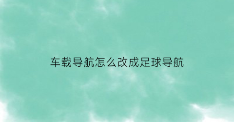 车载导航怎么改成足球导航(导航语音足球)