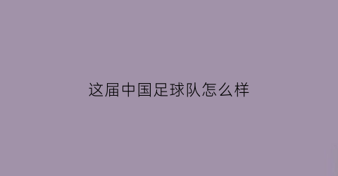 这届中国足球队怎么样(中国足球队现在怎么样)