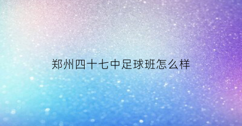 郑州四十七中足球班怎么样(郑州四十七中女足)