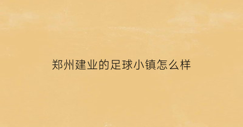 郑州建业的足球小镇怎么样(郑州建业足球小镇足球公园)
