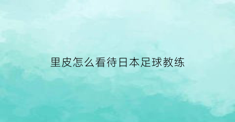 里皮怎么看待日本足球教练(里皮又当国足教练了这回)