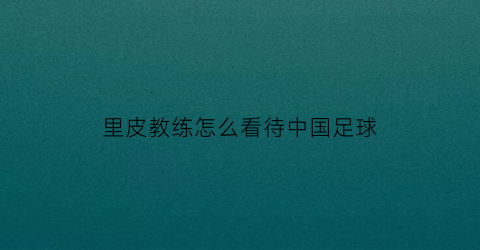 里皮教练怎么看待中国足球(里皮教练怎么看待中国足球的)