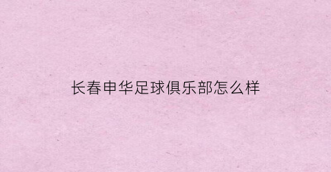 长春申华足球俱乐部怎么样(长春申华足球队和百嘉队)