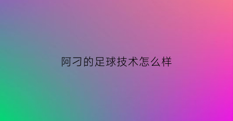 阿刁的足球技术怎么样(阿刁的足球技术怎么样知乎)