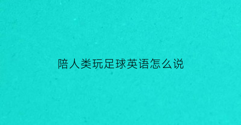 陪人类玩足球英语怎么说(陪人类玩足球英语怎么说呢)