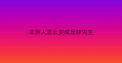 非洲人怎么变成足球先生(非洲人怎么变成足球先生的)