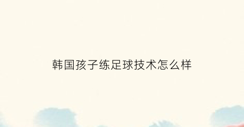 韩国孩子练足球技术怎么样(韩国孩子练足球技术怎么样啊)