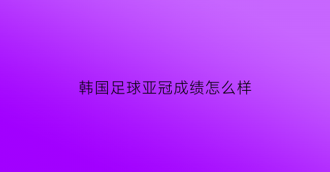 韩国足球亚冠成绩怎么样(韩国队亚洲杯冠军)