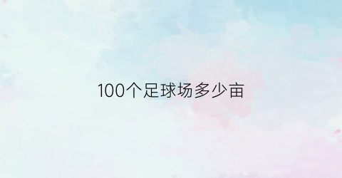 100个足球场多少亩(100个足球场多少亩面积)