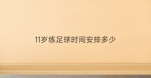 11岁练足球时间安排多少(11岁踢足球是否太晚了)