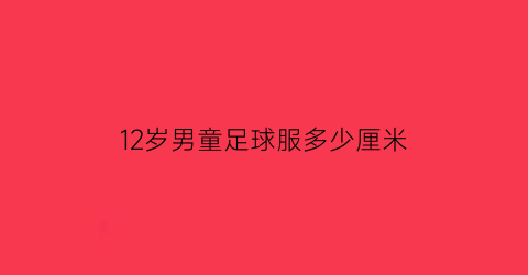 12岁男童足球服多少厘米(足球12岁青少年特点)