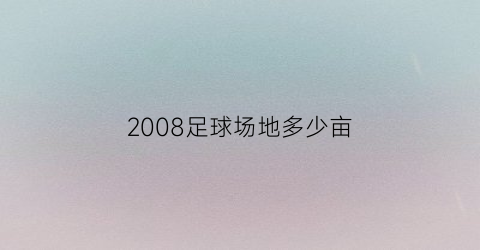 2008足球场地多少亩(2008年北京奥运会足球场地)