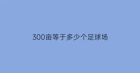 300亩等于多少个足球场(300亩等于多少个足球场呢)