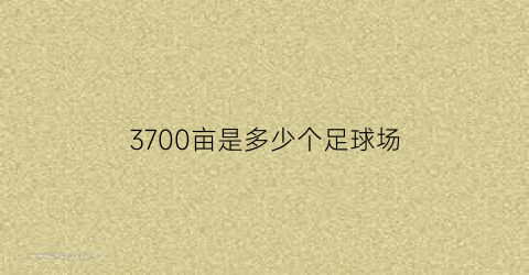 3700亩是多少个足球场(3700亩相当于多少个足球场)