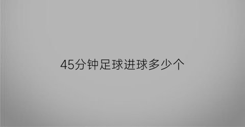 45分钟足球进球多少个(足球比赛45分钟)