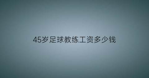 45岁足球教练工资多少钱(足球教练工资一般多少)