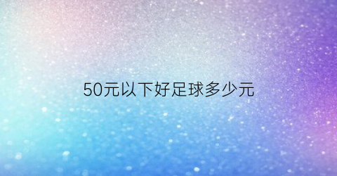 50元以下好足球多少元(50元以下好足球多少元一场)