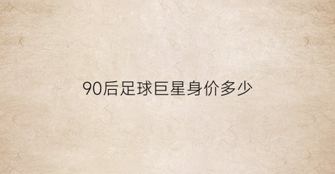 90后足球巨星身价多少(90后足球巨星身价多少钱)