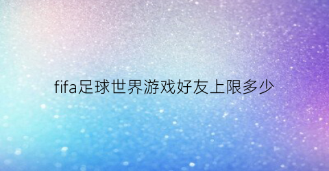 fifa足球世界游戏好友上限多少(fifa足球世界好友对战时间)