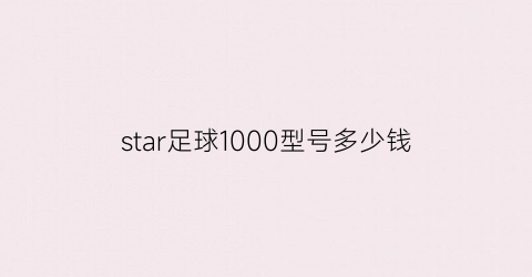 star足球1000型号多少钱(star足球的系列介绍)