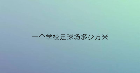 一个学校足球场多少方米(一个学校足球场多少方米长)