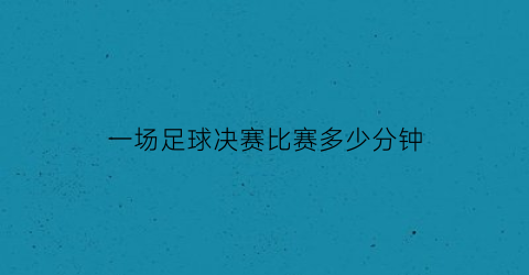 一场足球决赛比赛多少分钟(一场足球决赛比赛多少分钟完成)