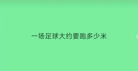 一场足球大约要跑多少米(一场足球比赛大约需要多少分钟)