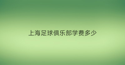 上海足球俱乐部学费多少(上海足球培训班一般多少钱)