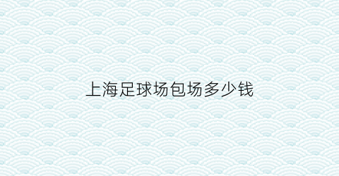 上海足球场包场多少钱(上海足球场地多少钱一小时)