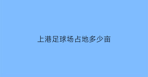 上港足球场占地多少亩(上海上港足球主场在哪)