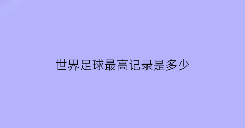 世界足球最高记录是多少(世界足球成就最高的人)