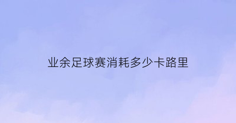 业余足球赛消耗多少卡路里(一场足球比赛消耗多少大卡)