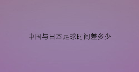 中国与日本足球时间差多少(中国和日本足球)