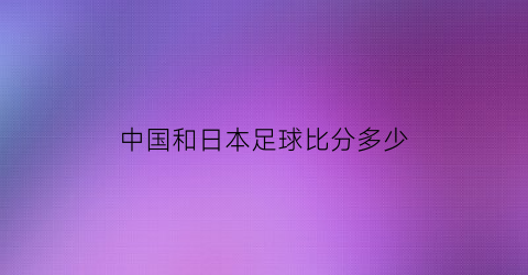 中国和日本足球比分多少