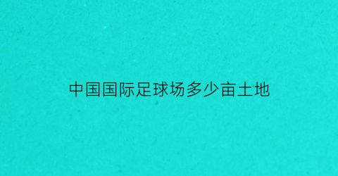 中国国际足球场多少亩土地(国际足球场多大面积)