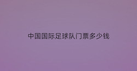 中国国际足球队门票多少钱(中国国际足球队门票多少钱一张)