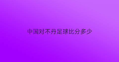 中国对不丹足球比分多少(中国对不丹足球比分多少)