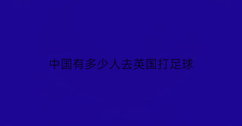 中国有多少人去英国打足球(有多少中国人在英国)