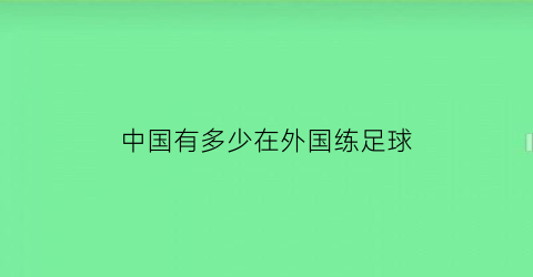 中国有多少在外国练足球(中国有多少在外国练足球的球员)