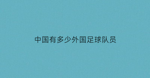 中国有多少外国足球队员(中国有多少外国足球队员参加世界)