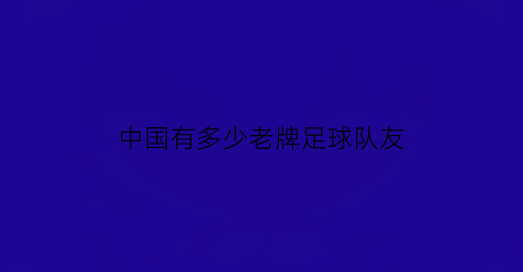 中国有多少老牌足球队友(中国老牌足球俱乐部)