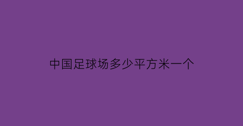 中国足球场多少平方米一个(中国足球场多少平方米一个足球场啊)