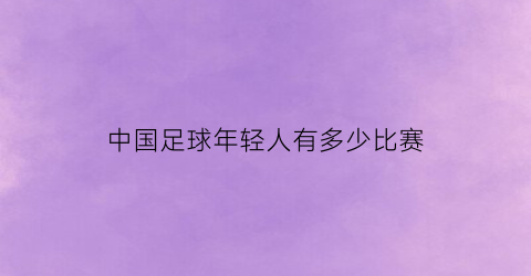 中国足球年轻人有多少比赛(中国足球青少年注册人口)