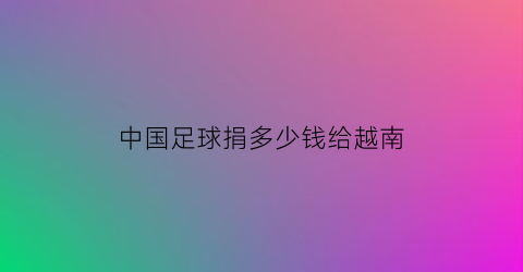 中国足球捐多少钱给越南(足球捐赠)