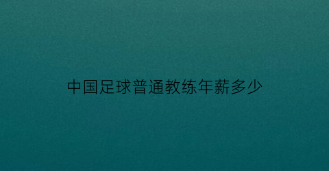 中国足球普通教练年薪多少(中国足球普通教练年薪多少钱)