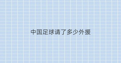 中国足球请了多少外援(中国足球队有多少外援)