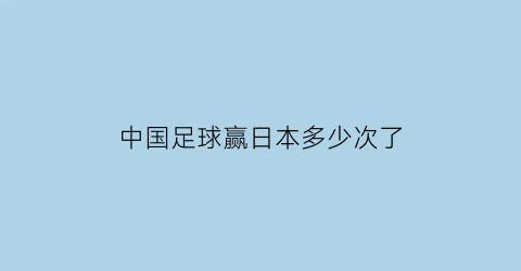 中国足球赢日本多少次了(中国足球赢日本多少次了啊)