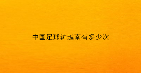 中国足球输越南有多少次(中国足球输越南有多少次了)