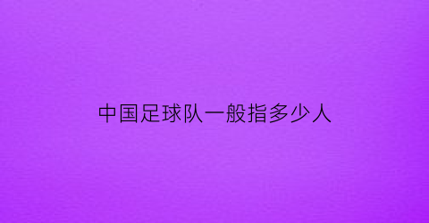 中国足球队一般指多少人(中国足球队一般指多少人啊)