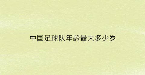 中国足球队年龄最大多少岁(中国足球队年龄最大多少岁了)